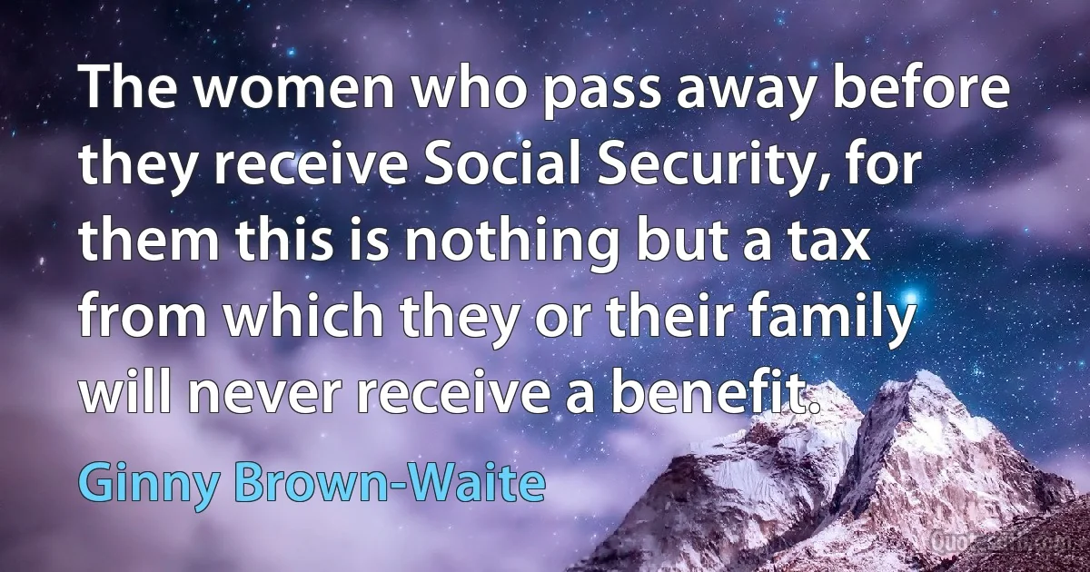 The women who pass away before they receive Social Security, for them this is nothing but a tax from which they or their family will never receive a benefit. (Ginny Brown-Waite)