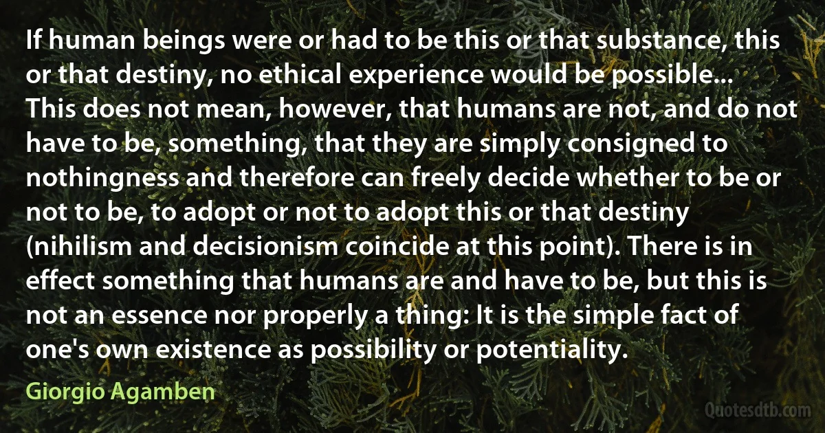 If human beings were or had to be this or that substance, this or that destiny, no ethical experience would be possible... This does not mean, however, that humans are not, and do not have to be, something, that they are simply consigned to nothingness and therefore can freely decide whether to be or not to be, to adopt or not to adopt this or that destiny (nihilism and decisionism coincide at this point). There is in effect something that humans are and have to be, but this is not an essence nor properly a thing: It is the simple fact of one's own existence as possibility or potentiality. (Giorgio Agamben)