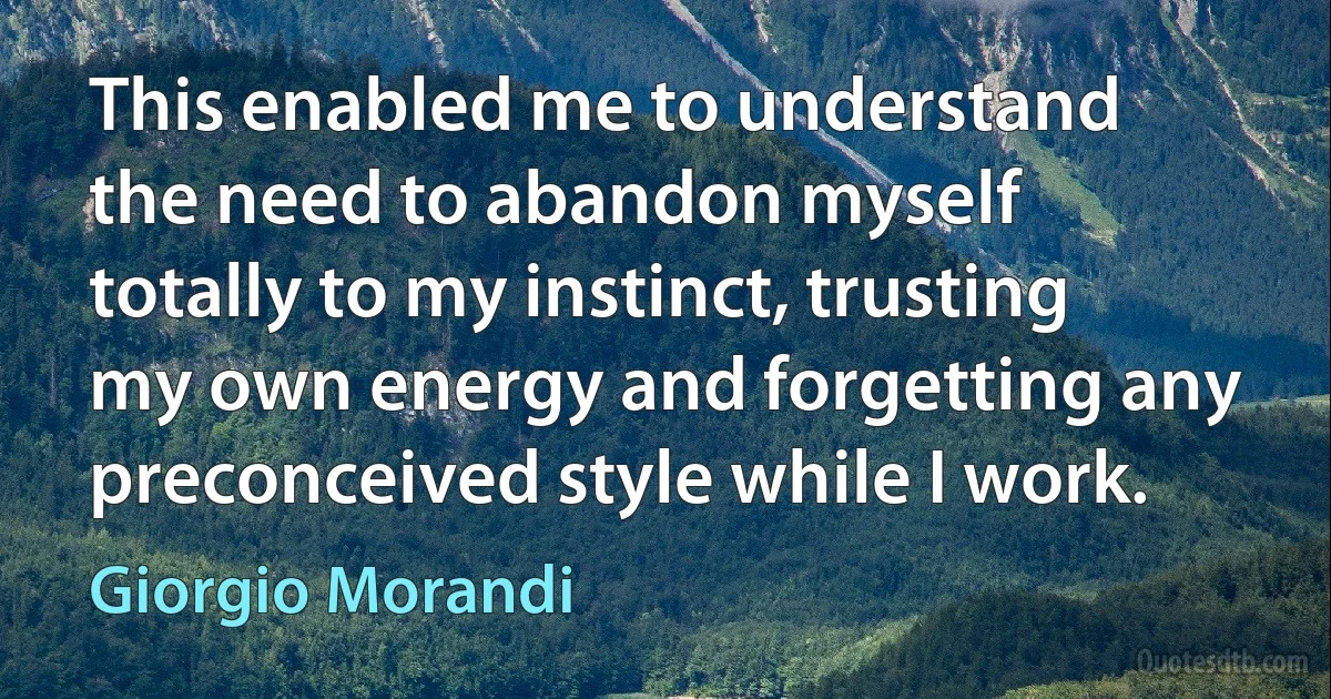 This enabled me to understand the need to abandon myself totally to my instinct, trusting my own energy and forgetting any preconceived style while I work. (Giorgio Morandi)