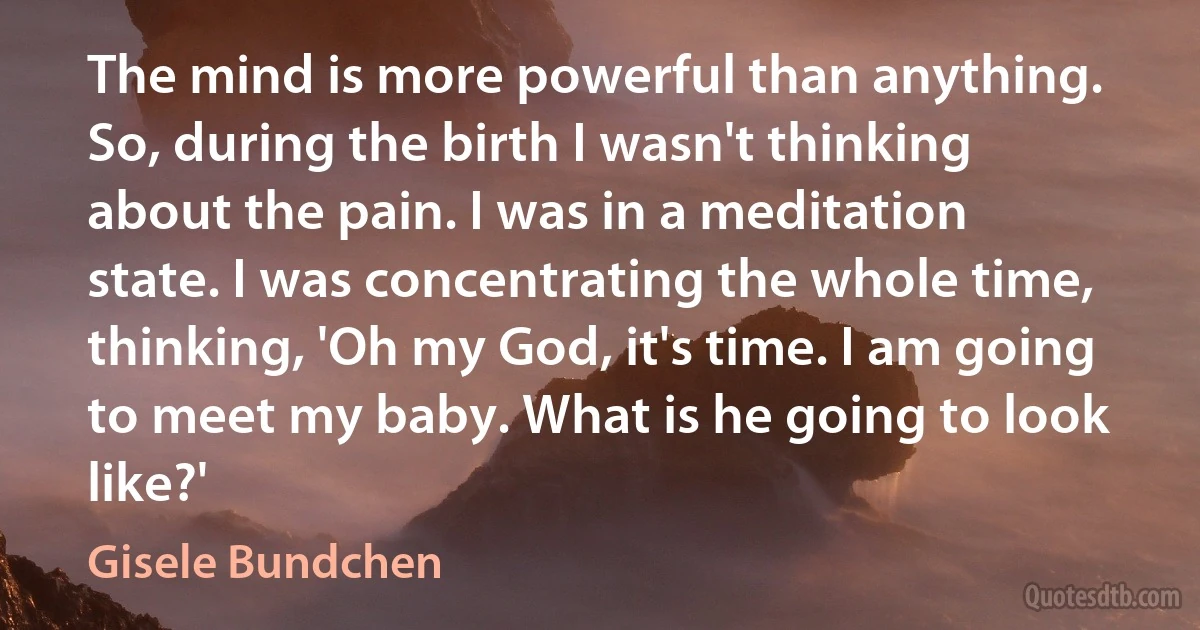 The mind is more powerful than anything. So, during the birth I wasn't thinking about the pain. I was in a meditation state. I was concentrating the whole time, thinking, 'Oh my God, it's time. I am going to meet my baby. What is he going to look like?' (Gisele Bundchen)