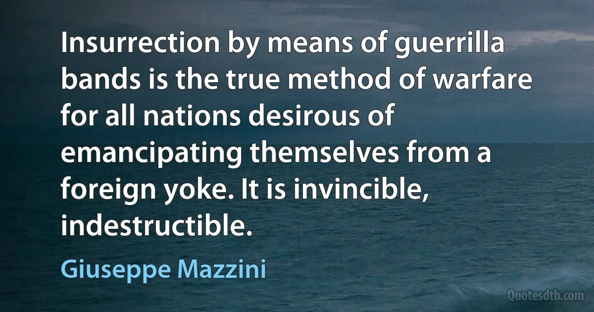 Insurrection by means of guerrilla bands is the true method of warfare for all nations desirous of emancipating themselves from a foreign yoke. It is invincible, indestructible. (Giuseppe Mazzini)