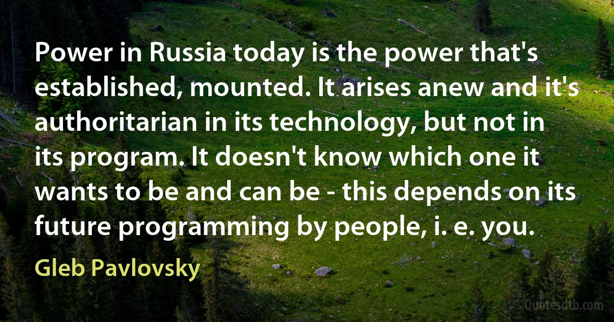 Power in Russia today is the power that's established, mounted. It arises anew and it's authoritarian in its technology, but not in its program. It doesn't know which one it wants to be and can be - this depends on its future programming by people, i. e. you. (Gleb Pavlovsky)