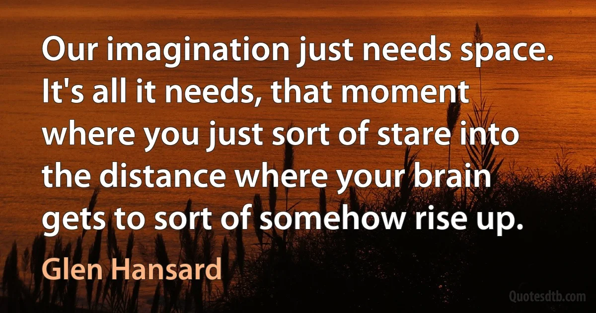 Our imagination just needs space. It's all it needs, that moment where you just sort of stare into the distance where your brain gets to sort of somehow rise up. (Glen Hansard)