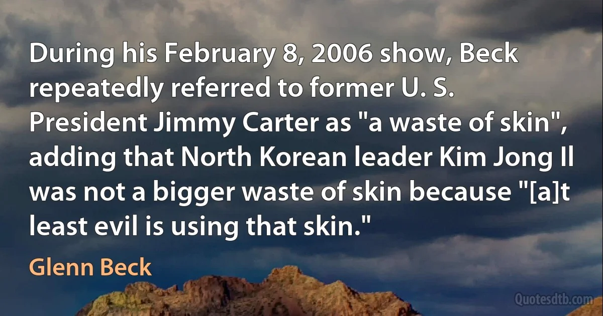 During his February 8, 2006 show, Beck repeatedly referred to former U. S. President Jimmy Carter as "a waste of skin", adding that North Korean leader Kim Jong Il was not a bigger waste of skin because "[a]t least evil is using that skin." (Glenn Beck)