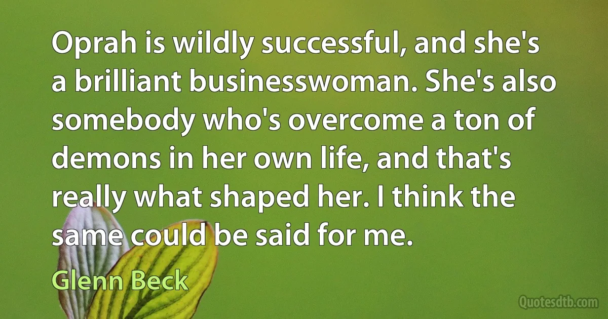 Oprah is wildly successful, and she's a brilliant businesswoman. She's also somebody who's overcome a ton of demons in her own life, and that's really what shaped her. I think the same could be said for me. (Glenn Beck)