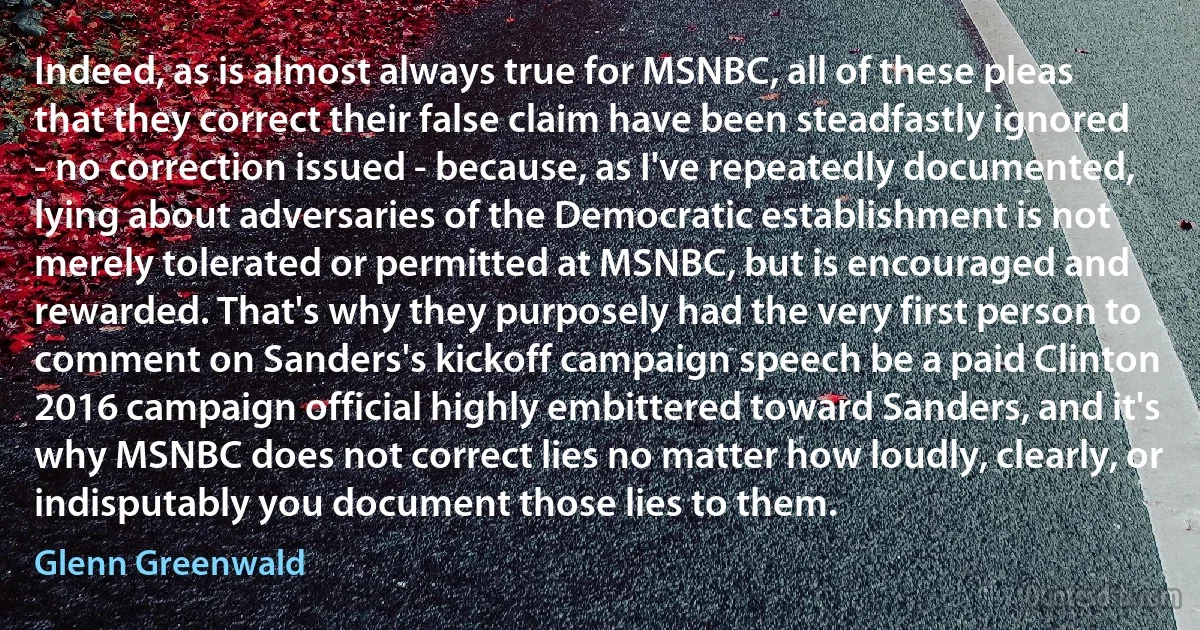 Indeed, as is almost always true for MSNBC, all of these pleas that they correct their false claim have been steadfastly ignored - no correction issued - because, as I've repeatedly documented, lying about adversaries of the Democratic establishment is not merely tolerated or permitted at MSNBC, but is encouraged and rewarded. That's why they purposely had the very first person to comment on Sanders's kickoff campaign speech be a paid Clinton 2016 campaign official highly embittered toward Sanders, and it's why MSNBC does not correct lies no matter how loudly, clearly, or indisputably you document those lies to them. (Glenn Greenwald)