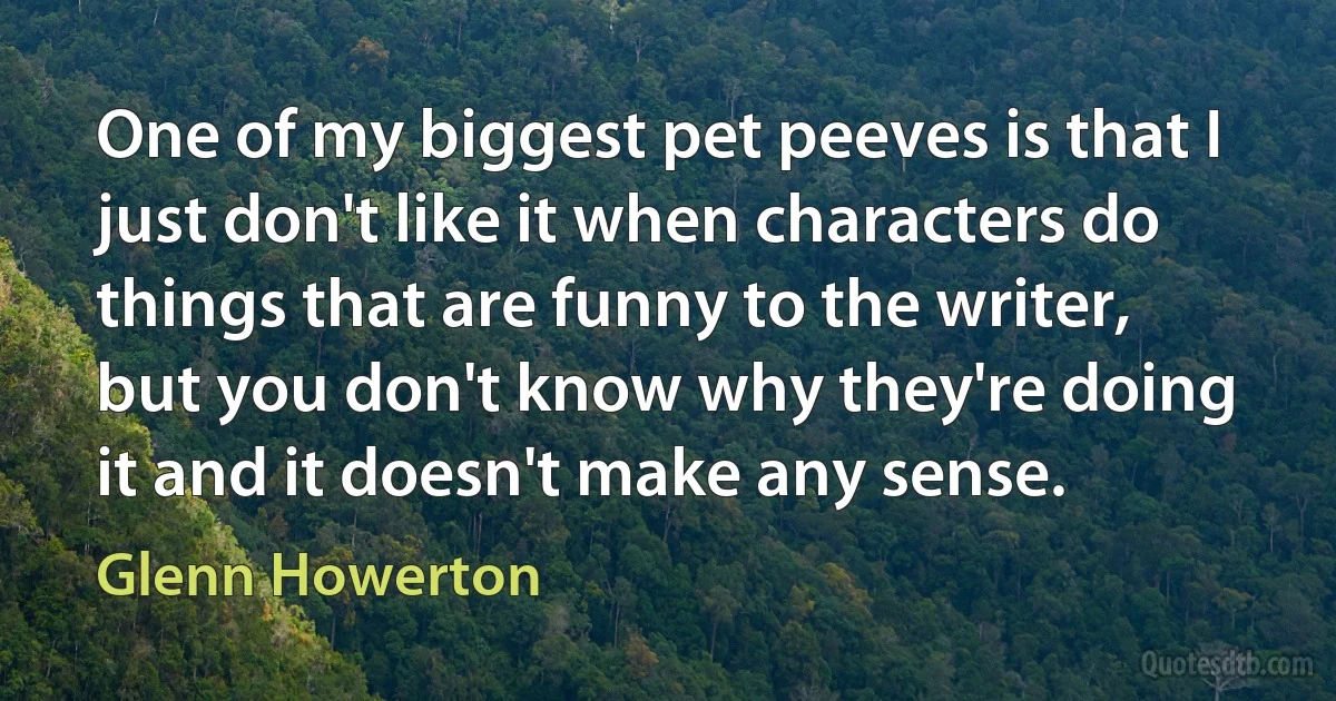 One of my biggest pet peeves is that I just don't like it when characters do things that are funny to the writer, but you don't know why they're doing it and it doesn't make any sense. (Glenn Howerton)