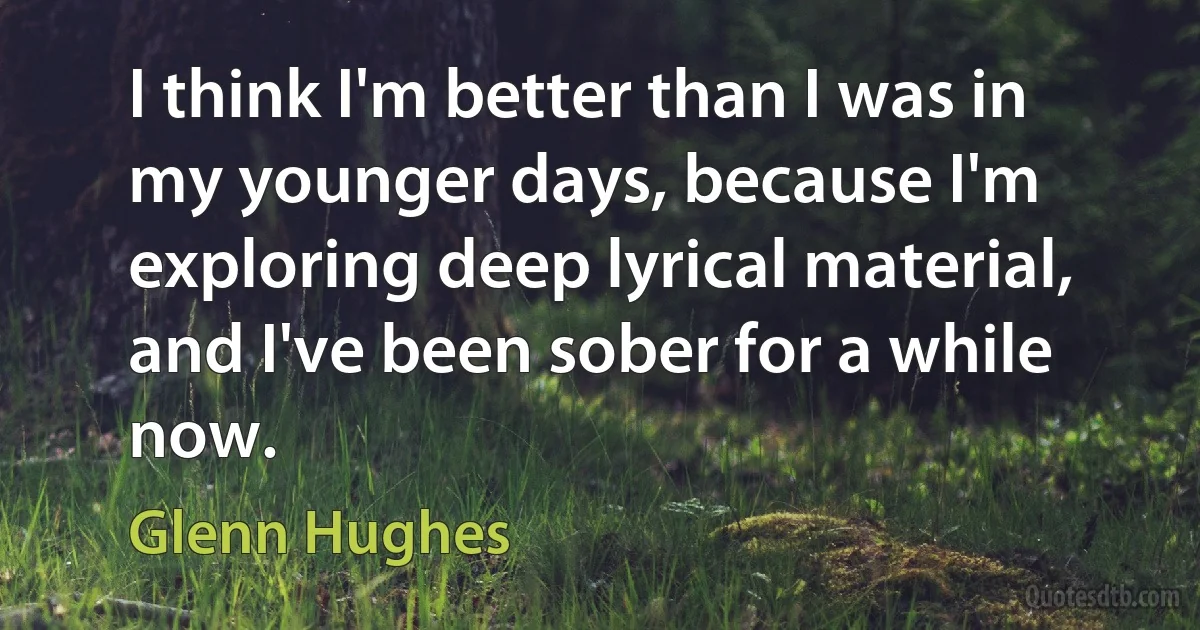 I think I'm better than I was in my younger days, because I'm exploring deep lyrical material, and I've been sober for a while now. (Glenn Hughes)