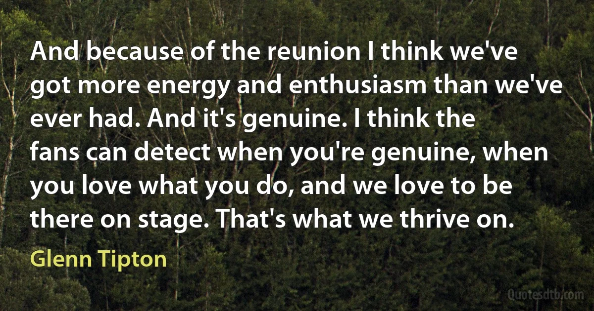 And because of the reunion I think we've got more energy and enthusiasm than we've ever had. And it's genuine. I think the fans can detect when you're genuine, when you love what you do, and we love to be there on stage. That's what we thrive on. (Glenn Tipton)