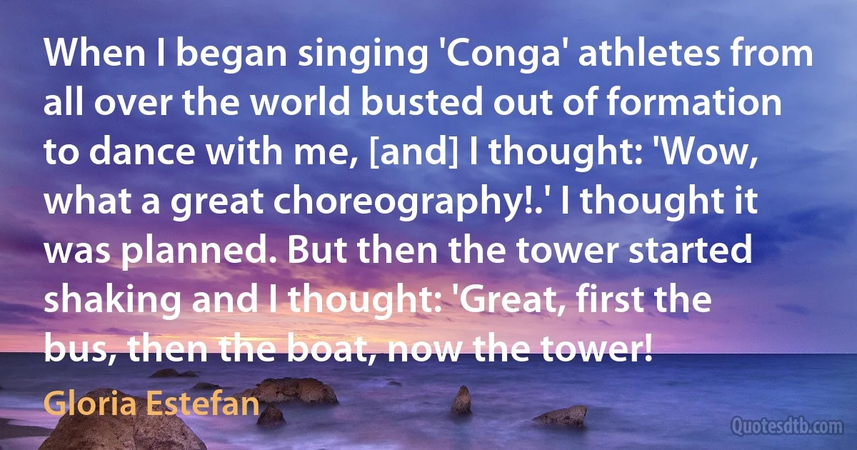 When I began singing 'Conga' athletes from all over the world busted out of formation to dance with me, [and] I thought: 'Wow, what a great choreography!.' I thought it was planned. But then the tower started shaking and I thought: 'Great, first the bus, then the boat, now the tower! (Gloria Estefan)