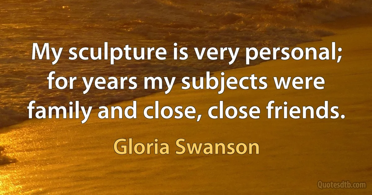 My sculpture is very personal; for years my subjects were family and close, close friends. (Gloria Swanson)