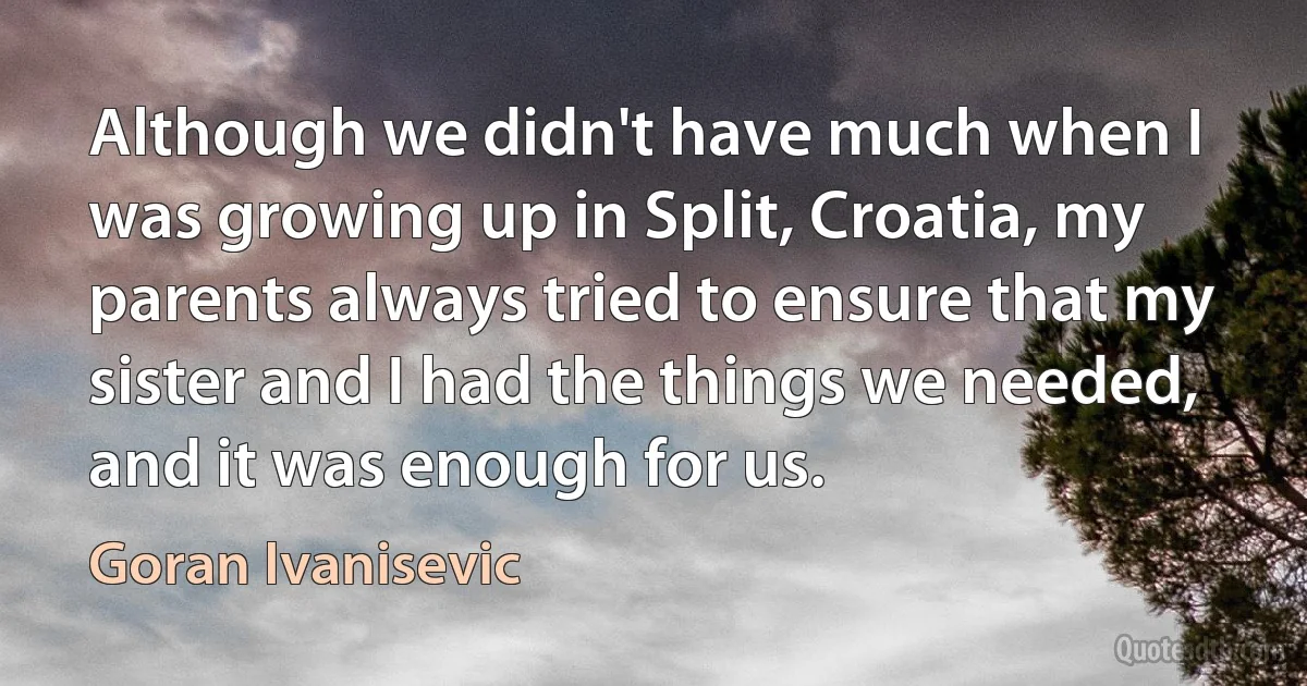 Although we didn't have much when I was growing up in Split, Croatia, my parents always tried to ensure that my sister and I had the things we needed, and it was enough for us. (Goran Ivanisevic)