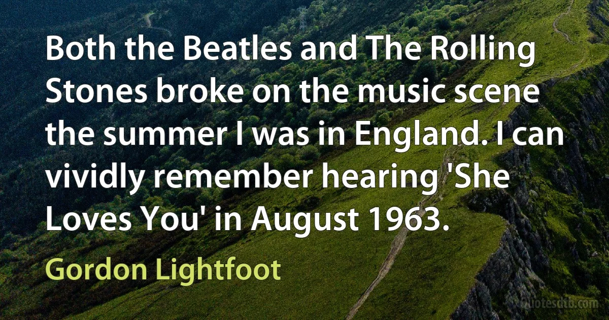 Both the Beatles and The Rolling Stones broke on the music scene the summer I was in England. I can vividly remember hearing 'She Loves You' in August 1963. (Gordon Lightfoot)