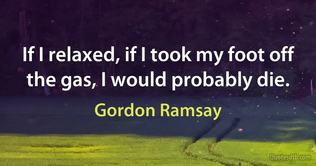 If I relaxed, if I took my foot off the gas, I would probably die. (Gordon Ramsay)