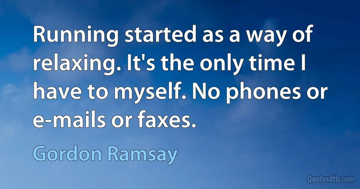 Running started as a way of relaxing. It's the only time I have to myself. No phones or e-mails or faxes. (Gordon Ramsay)