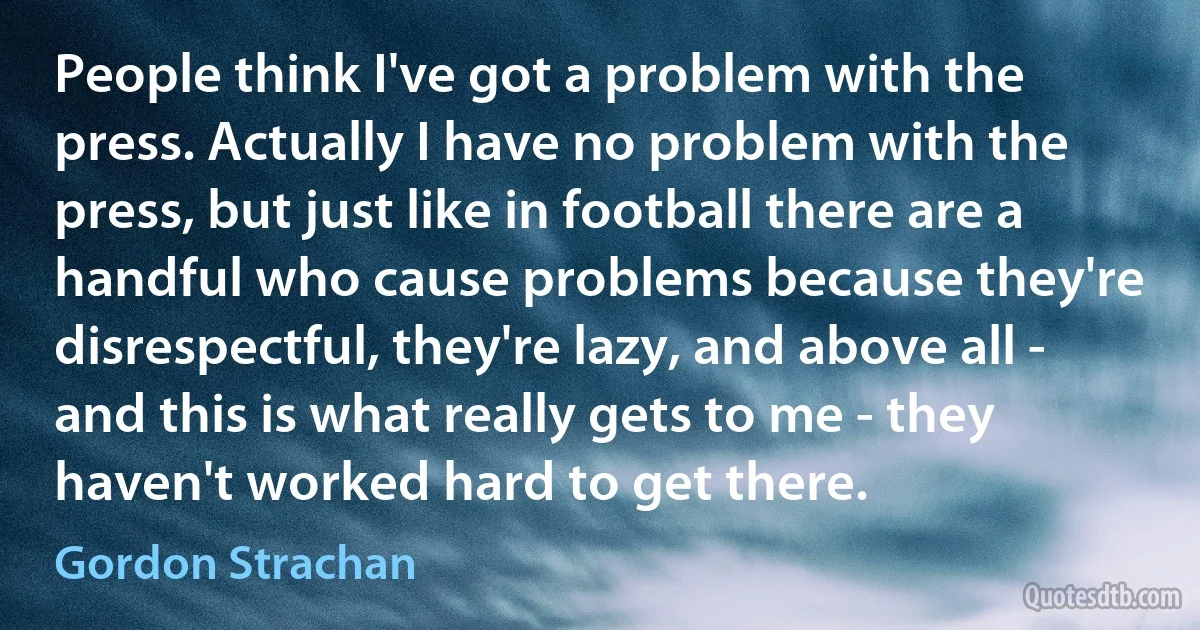 People think I've got a problem with the press. Actually I have no problem with the press, but just like in football there are a handful who cause problems because they're disrespectful, they're lazy, and above all - and this is what really gets to me - they haven't worked hard to get there. (Gordon Strachan)