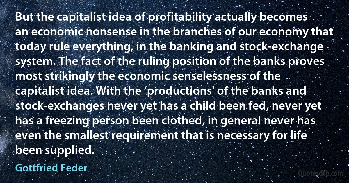 But the capitalist idea of profitability actually becomes an economic nonsense in the branches of our economy that today rule everything, in the banking and stock-exchange system. The fact of the ruling position of the banks proves most strikingly the economic senselessness of the capitalist idea. With the ‘productions' of the banks and stock-exchanges never yet has a child been fed, never yet has a freezing person been clothed, in general never has even the smallest requirement that is necessary for life been supplied. (Gottfried Feder)