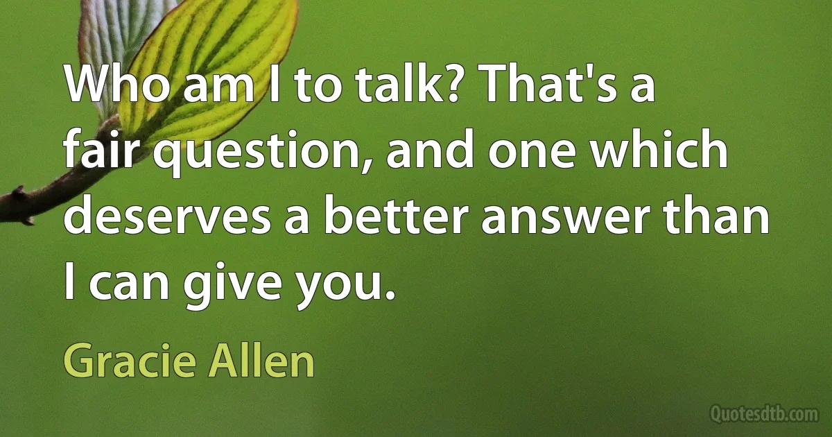 Who am I to talk? That's a fair question, and one which deserves a better answer than I can give you. (Gracie Allen)