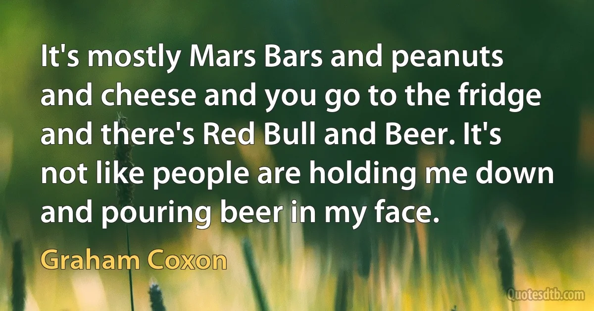 It's mostly Mars Bars and peanuts and cheese and you go to the fridge and there's Red Bull and Beer. It's not like people are holding me down and pouring beer in my face. (Graham Coxon)