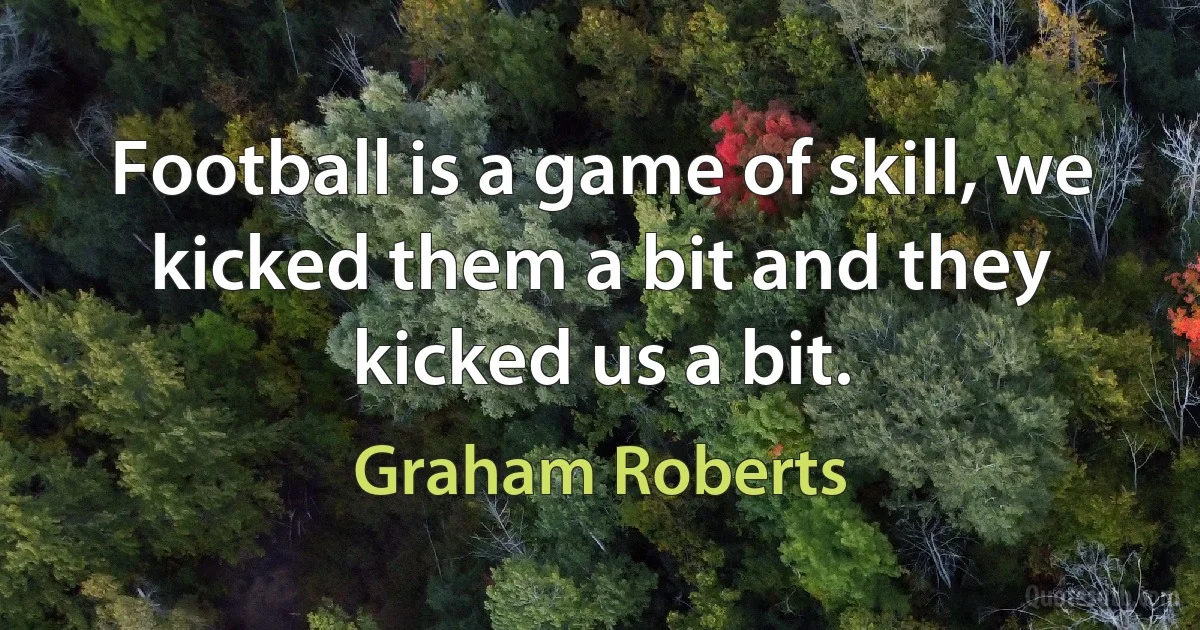 Football is a game of skill, we kicked them a bit and they kicked us a bit. (Graham Roberts)