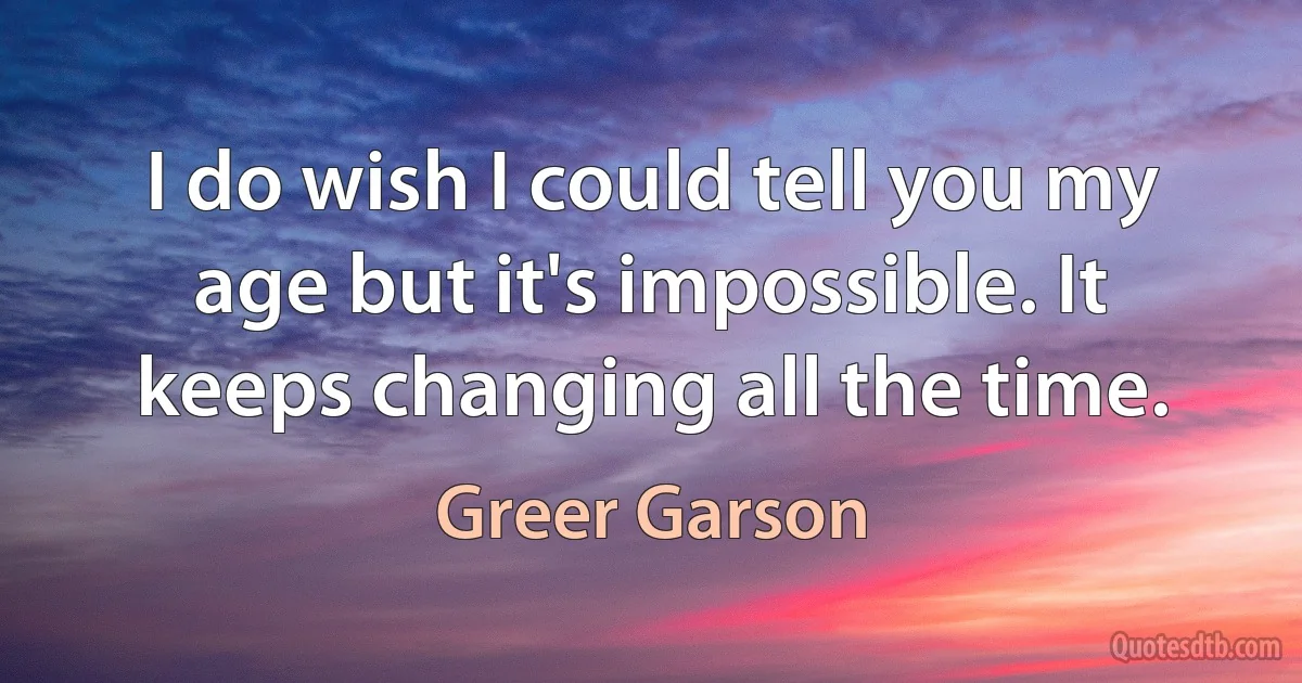 I do wish I could tell you my age but it's impossible. It keeps changing all the time. (Greer Garson)