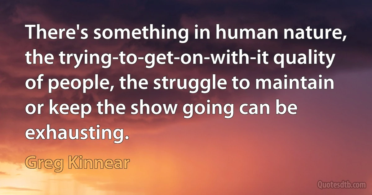 There's something in human nature, the trying-to-get-on-with-it quality of people, the struggle to maintain or keep the show going can be exhausting. (Greg Kinnear)