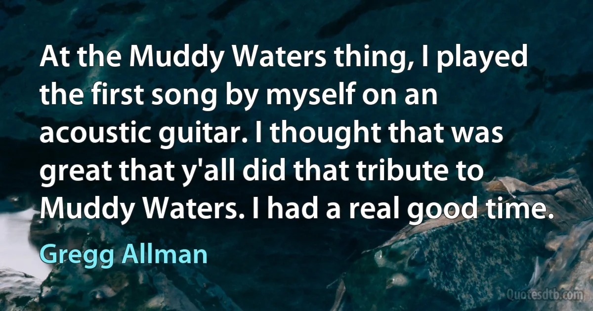 At the Muddy Waters thing, I played the first song by myself on an acoustic guitar. I thought that was great that y'all did that tribute to Muddy Waters. I had a real good time. (Gregg Allman)