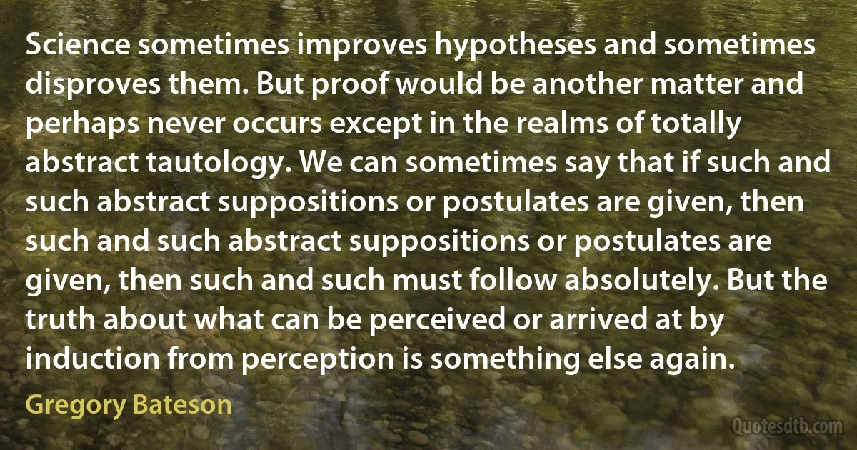 Science sometimes improves hypotheses and sometimes disproves them. But proof would be another matter and perhaps never occurs except in the realms of totally abstract tautology. We can sometimes say that if such and such abstract suppositions or postulates are given, then such and such abstract suppositions or postulates are given, then such and such must follow absolutely. But the truth about what can be perceived or arrived at by induction from perception is something else again. (Gregory Bateson)