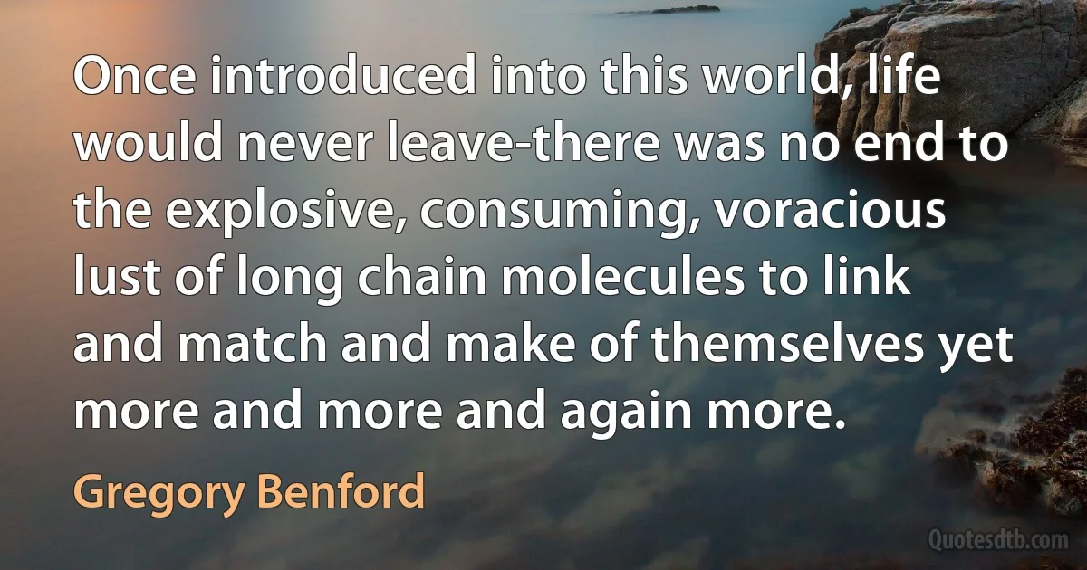 Once introduced into this world, life would never leave-there was no end to the explosive, consuming, voracious lust of long chain molecules to link and match and make of themselves yet more and more and again more. (Gregory Benford)