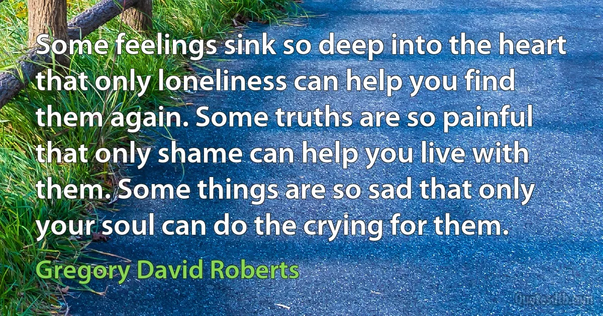 Some feelings sink so deep into the heart that only loneliness can help you find them again. Some truths are so painful that only shame can help you live with them. Some things are so sad that only your soul can do the crying for them. (Gregory David Roberts)