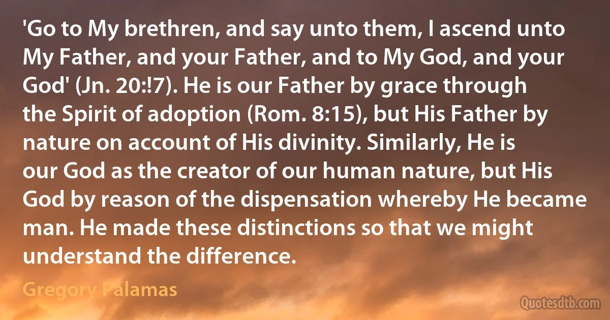 'Go to My brethren, and say unto them, I ascend unto My Father, and your Father, and to My God, and your God' (Jn. 20:!7). He is our Father by grace through the Spirit of adoption (Rom. 8:15), but His Father by nature on account of His divinity. Similarly, He is our God as the creator of our human nature, but His God by reason of the dispensation whereby He became man. He made these distinctions so that we might understand the difference. (Gregory Palamas)