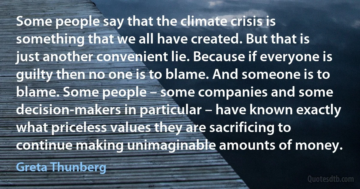 Some people say that the climate crisis is something that we all have created. But that is just another convenient lie. Because if everyone is guilty then no one is to blame. And someone is to blame. Some people – some companies and some decision-makers in particular – have known exactly what priceless values they are sacrificing to continue making unimaginable amounts of money. (Greta Thunberg)