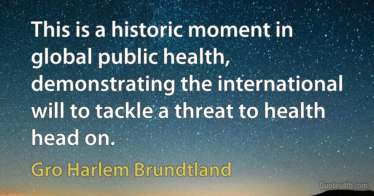 This is a historic moment in global public health, demonstrating the international will to tackle a threat to health head on. (Gro Harlem Brundtland)