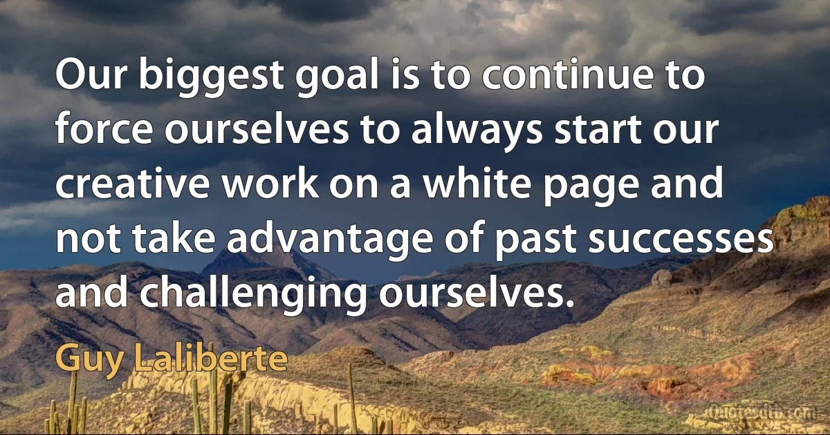 Our biggest goal is to continue to force ourselves to always start our creative work on a white page and not take advantage of past successes and challenging ourselves. (Guy Laliberte)