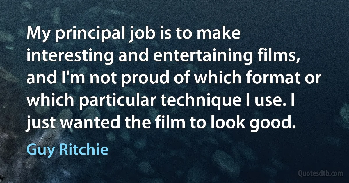 My principal job is to make interesting and entertaining films, and I'm not proud of which format or which particular technique I use. I just wanted the film to look good. (Guy Ritchie)