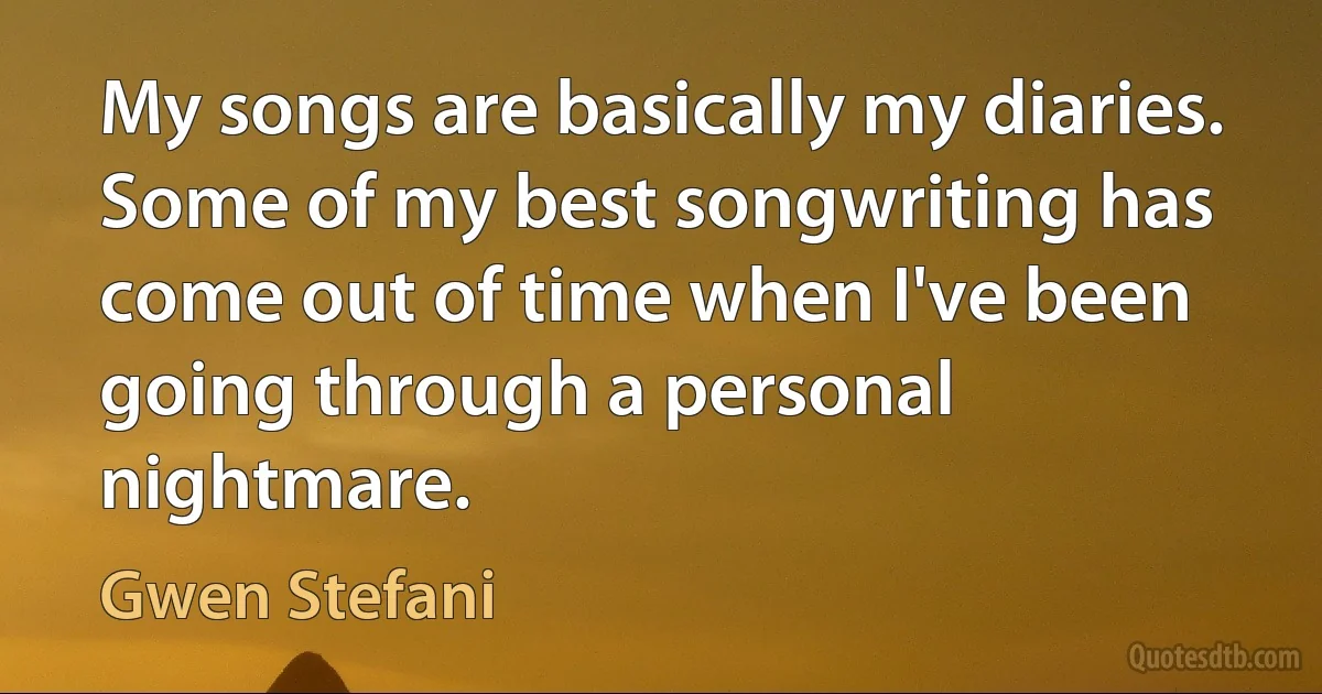 My songs are basically my diaries. Some of my best songwriting has come out of time when I've been going through a personal nightmare. (Gwen Stefani)