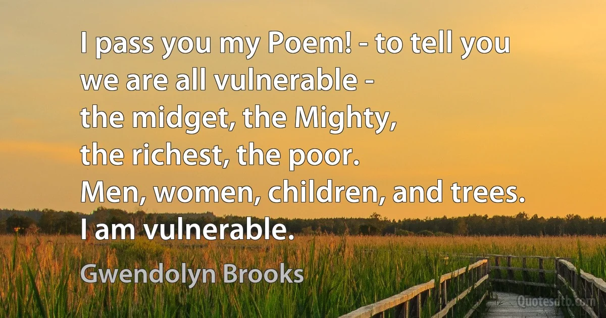 I pass you my Poem! - to tell you
we are all vulnerable -
the midget, the Mighty,
the richest, the poor.
Men, women, children, and trees.
I am vulnerable. (Gwendolyn Brooks)