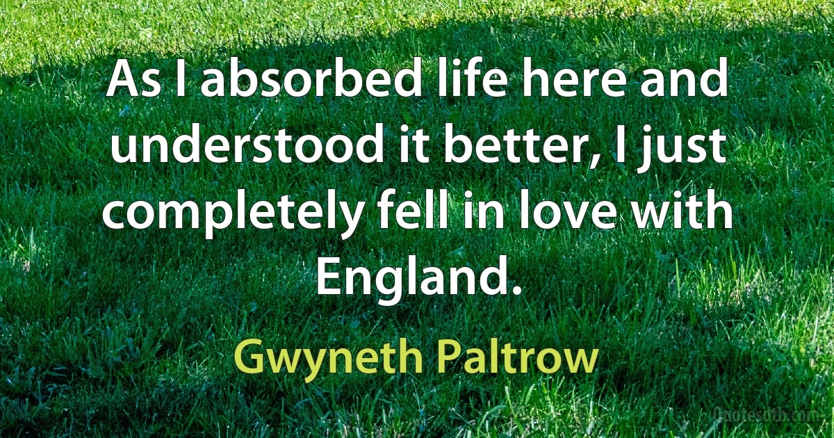 As I absorbed life here and understood it better, I just completely fell in love with England. (Gwyneth Paltrow)