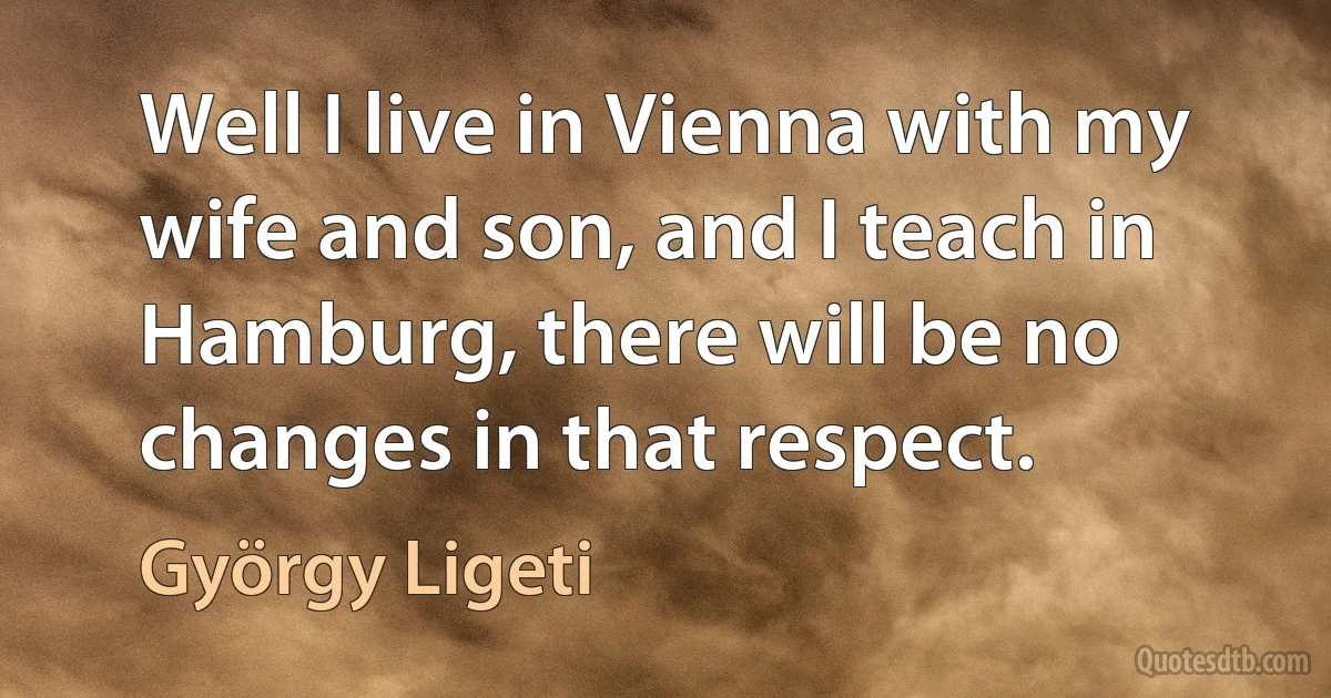 Well I live in Vienna with my wife and son, and I teach in Hamburg, there will be no changes in that respect. (György Ligeti)