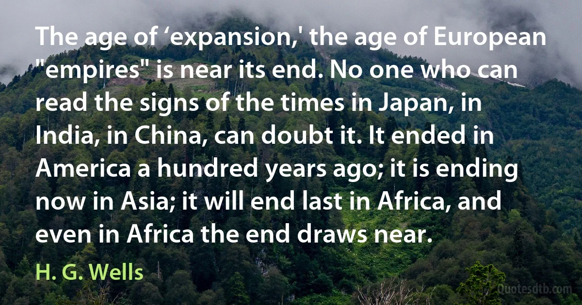 The age of ‘expansion,' the age of European "empires" is near its end. No one who can read the signs of the times in Japan, in India, in China, can doubt it. It ended in America a hundred years ago; it is ending now in Asia; it will end last in Africa, and even in Africa the end draws near. (H. G. Wells)