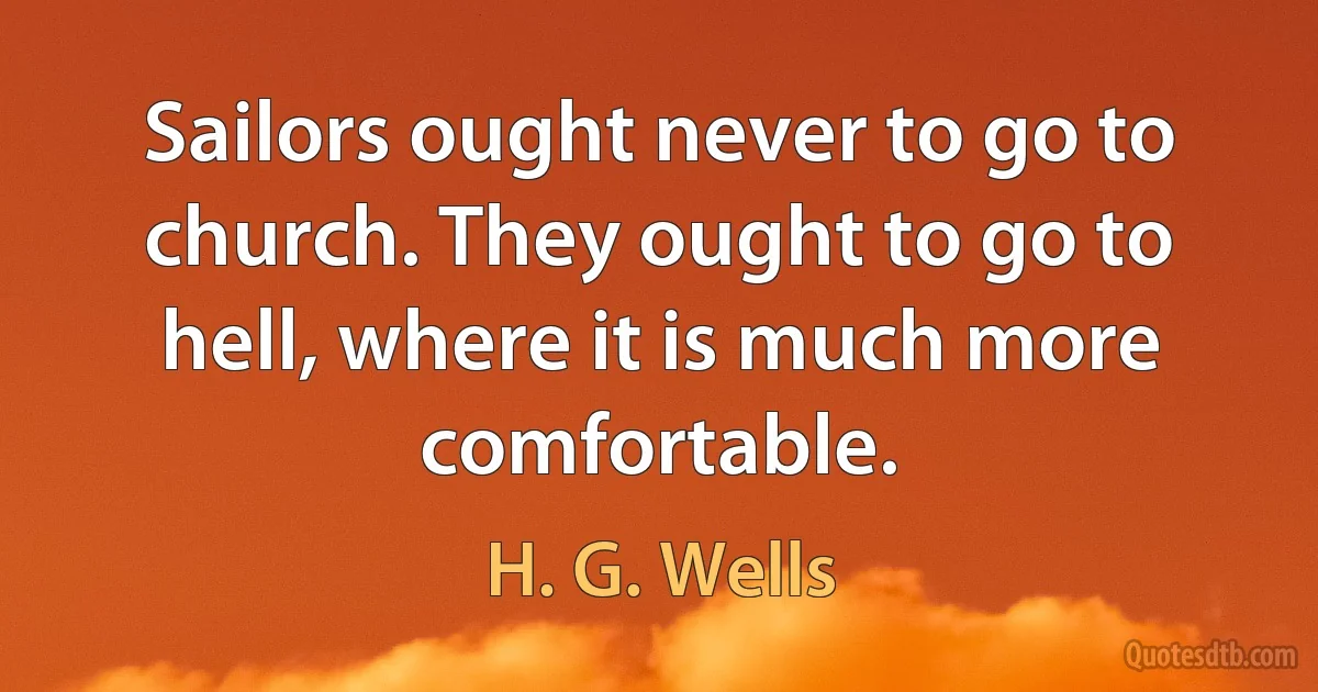 Sailors ought never to go to church. They ought to go to hell, where it is much more comfortable. (H. G. Wells)