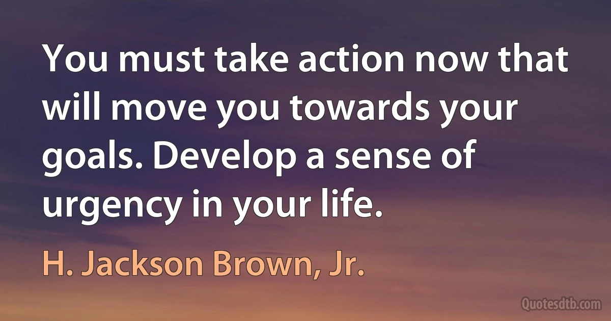 You must take action now that will move you towards your goals. Develop a sense of urgency in your life. (H. Jackson Brown, Jr.)