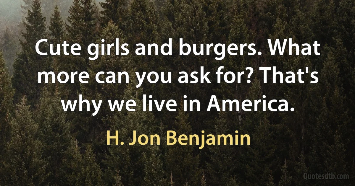 Cute girls and burgers. What more can you ask for? That's why we live in America. (H. Jon Benjamin)