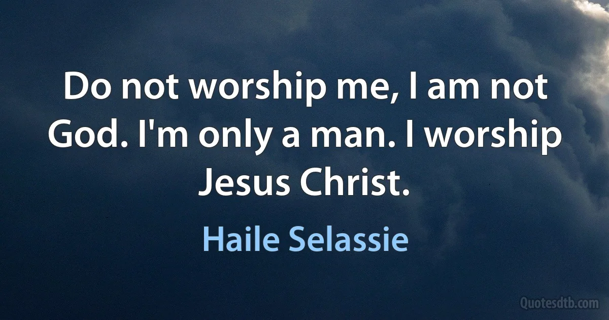 Do not worship me, I am not God. I'm only a man. I worship Jesus Christ. (Haile Selassie)