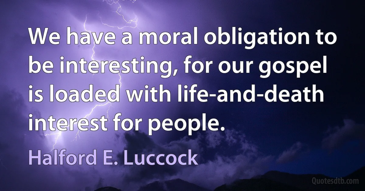 We have a moral obligation to be interesting, for our gospel is loaded with life-and-death interest for people. (Halford E. Luccock)