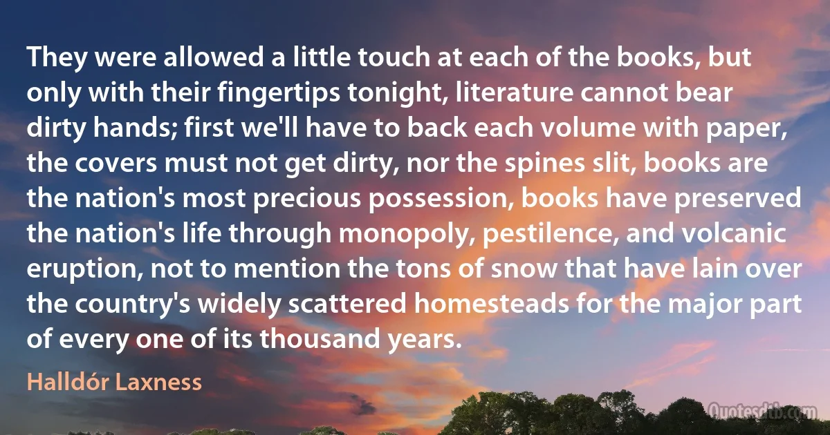 They were allowed a little touch at each of the books, but only with their fingertips tonight, literature cannot bear dirty hands; first we'll have to back each volume with paper, the covers must not get dirty, nor the spines slit, books are the nation's most precious possession, books have preserved the nation's life through monopoly, pestilence, and volcanic eruption, not to mention the tons of snow that have lain over the country's widely scattered homesteads for the major part of every one of its thousand years. (Halldór Laxness)