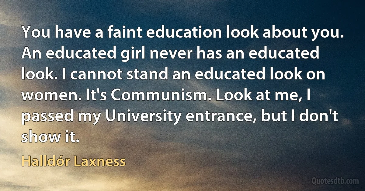 You have a faint education look about you. An educated girl never has an educated look. I cannot stand an educated look on women. It's Communism. Look at me, I passed my University entrance, but I don't show it. (Halldór Laxness)