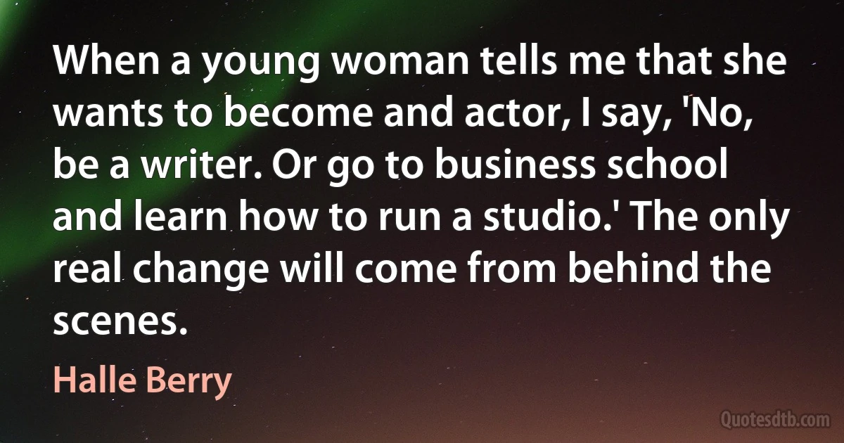 When a young woman tells me that she wants to become and actor, I say, 'No, be a writer. Or go to business school and learn how to run a studio.' The only real change will come from behind the scenes. (Halle Berry)