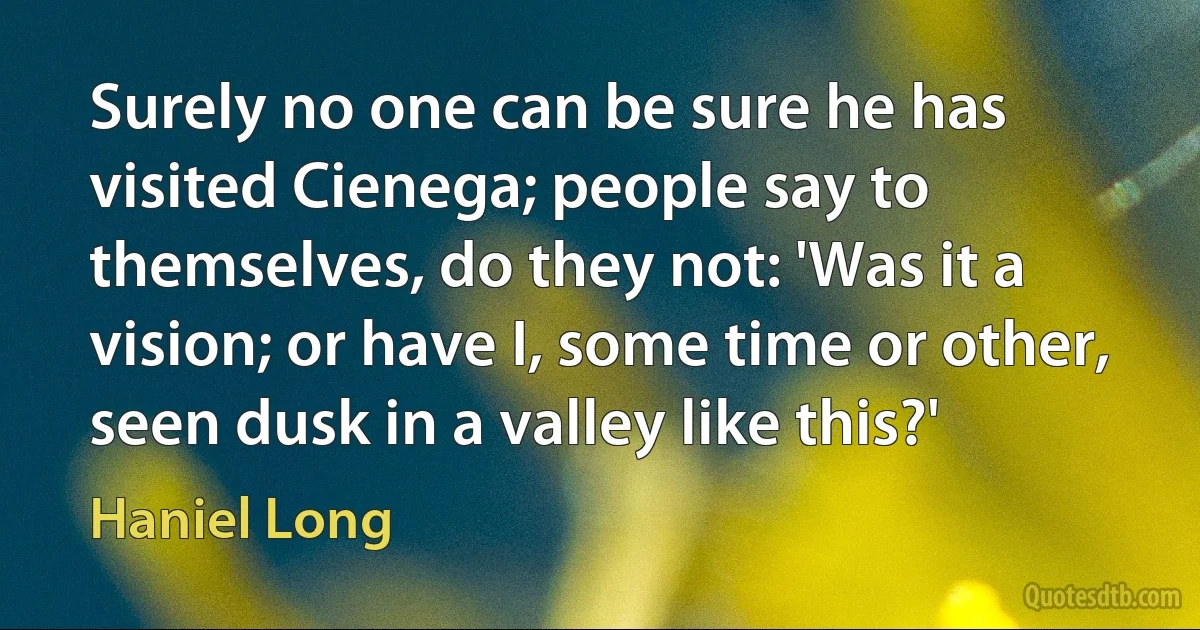 Surely no one can be sure he has visited Cienega; people say to themselves, do they not: 'Was it a vision; or have I, some time or other, seen dusk in a valley like this?' (Haniel Long)