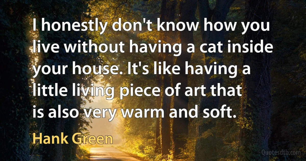 I honestly don't know how you live without having a cat inside your house. It's like having a little living piece of art that is also very warm and soft. (Hank Green)